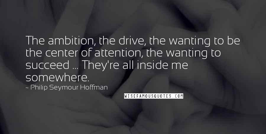 Philip Seymour Hoffman Quotes: The ambition, the drive, the wanting to be the center of attention, the wanting to succeed ... They're all inside me somewhere.