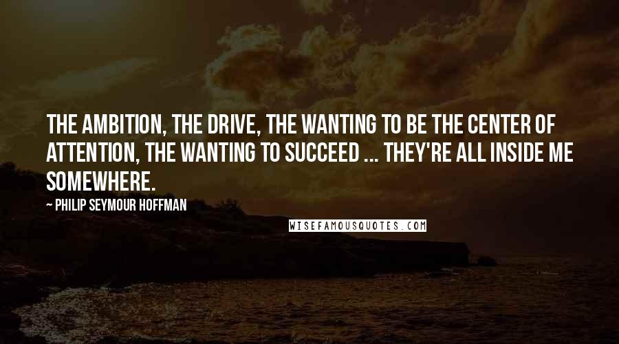 Philip Seymour Hoffman Quotes: The ambition, the drive, the wanting to be the center of attention, the wanting to succeed ... They're all inside me somewhere.