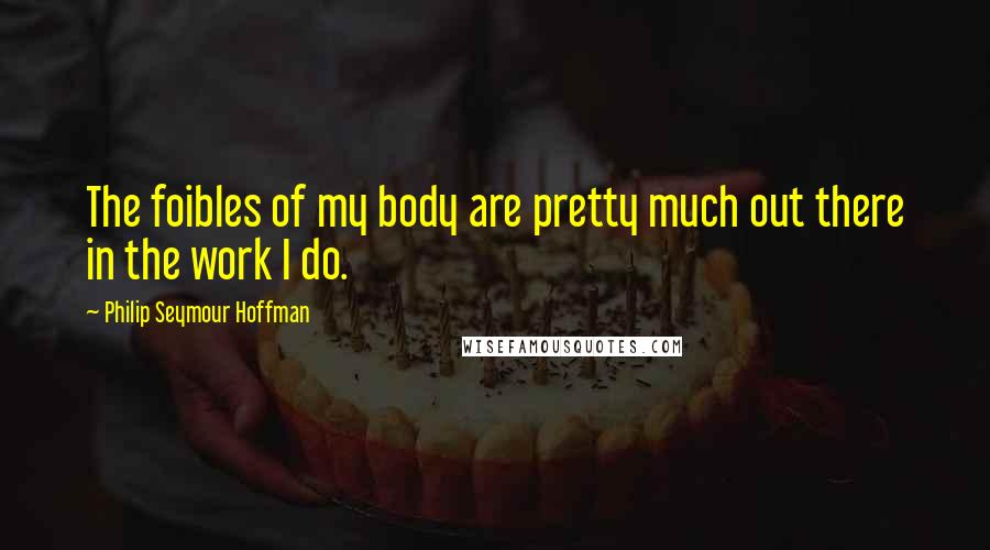 Philip Seymour Hoffman Quotes: The foibles of my body are pretty much out there in the work I do.