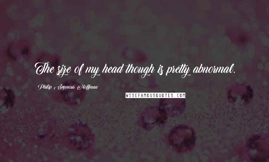 Philip Seymour Hoffman Quotes: The size of my head though is pretty abnormal.