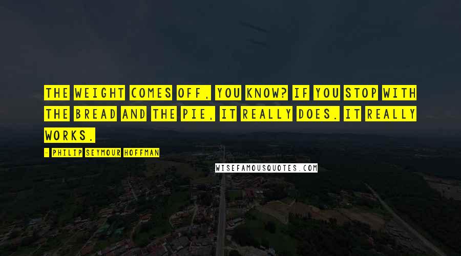 Philip Seymour Hoffman Quotes: The weight comes off, you know? If you stop with the bread and the pie, it really does. It really works.