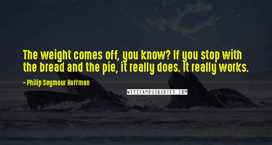 Philip Seymour Hoffman Quotes: The weight comes off, you know? If you stop with the bread and the pie, it really does. It really works.