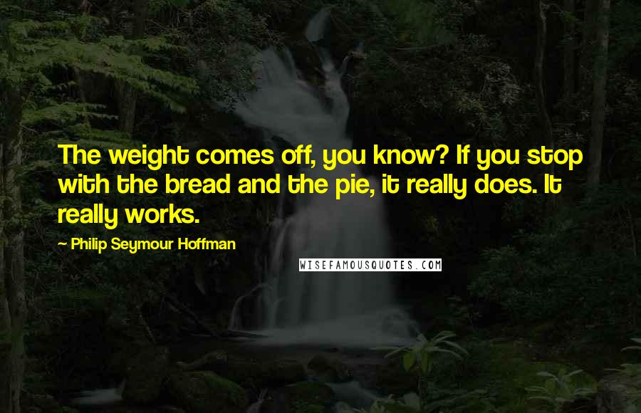 Philip Seymour Hoffman Quotes: The weight comes off, you know? If you stop with the bread and the pie, it really does. It really works.