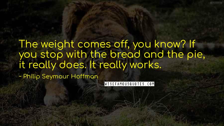 Philip Seymour Hoffman Quotes: The weight comes off, you know? If you stop with the bread and the pie, it really does. It really works.