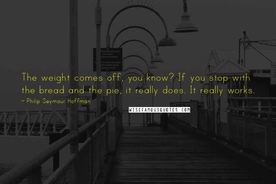 Philip Seymour Hoffman Quotes: The weight comes off, you know? If you stop with the bread and the pie, it really does. It really works.