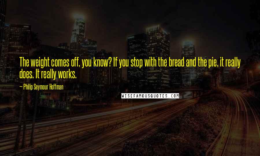 Philip Seymour Hoffman Quotes: The weight comes off, you know? If you stop with the bread and the pie, it really does. It really works.