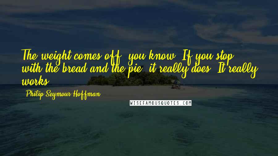 Philip Seymour Hoffman Quotes: The weight comes off, you know? If you stop with the bread and the pie, it really does. It really works.