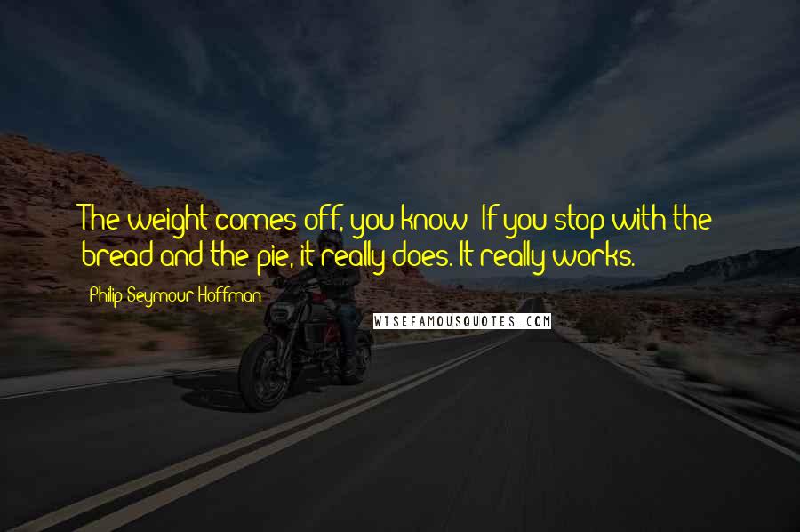 Philip Seymour Hoffman Quotes: The weight comes off, you know? If you stop with the bread and the pie, it really does. It really works.