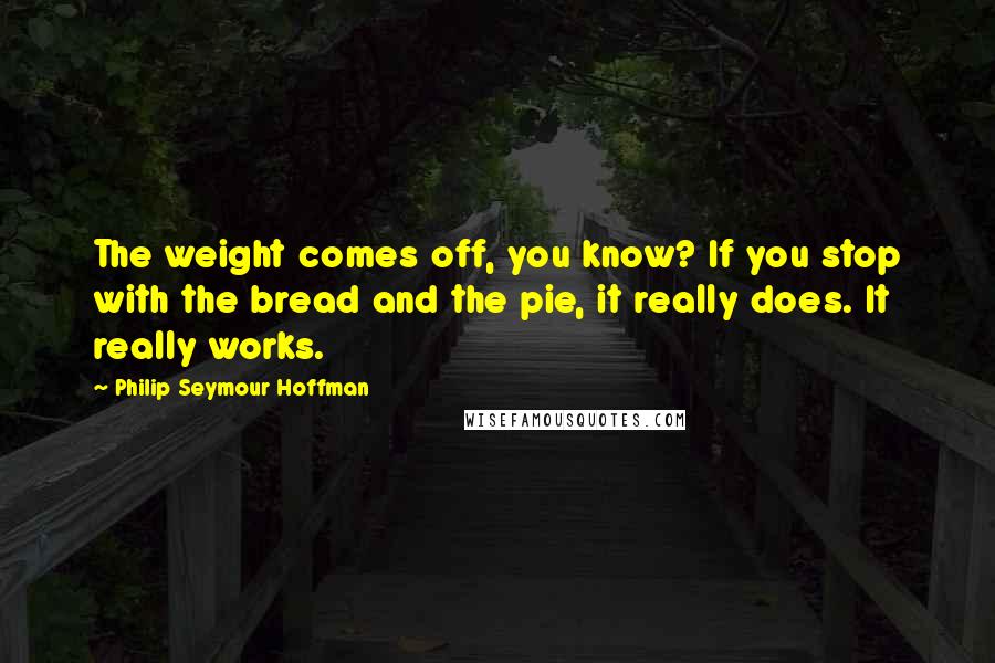 Philip Seymour Hoffman Quotes: The weight comes off, you know? If you stop with the bread and the pie, it really does. It really works.