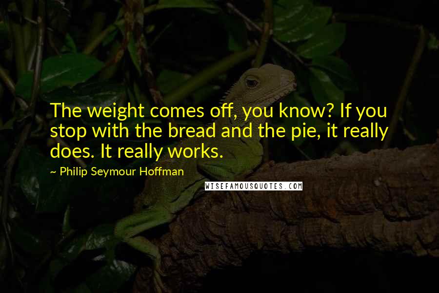 Philip Seymour Hoffman Quotes: The weight comes off, you know? If you stop with the bread and the pie, it really does. It really works.