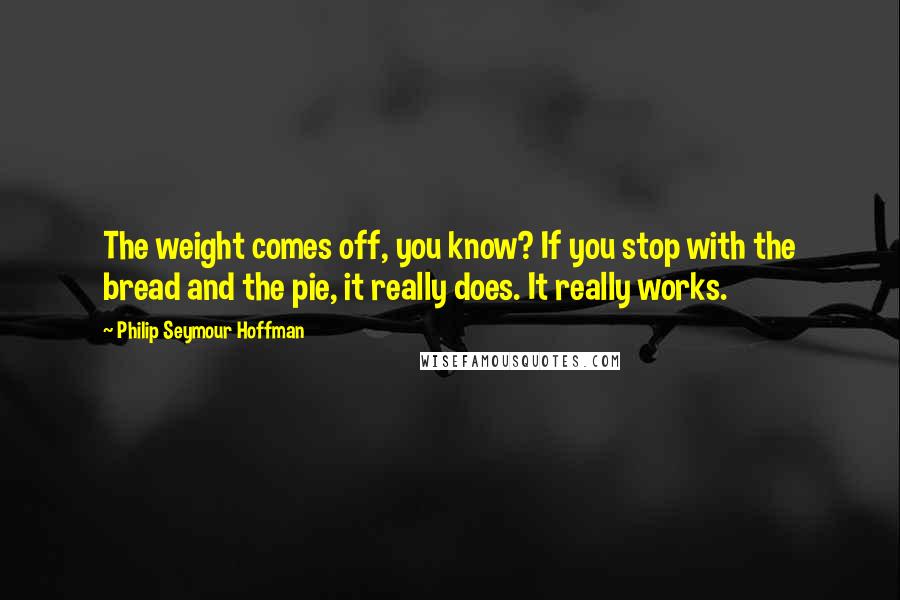 Philip Seymour Hoffman Quotes: The weight comes off, you know? If you stop with the bread and the pie, it really does. It really works.