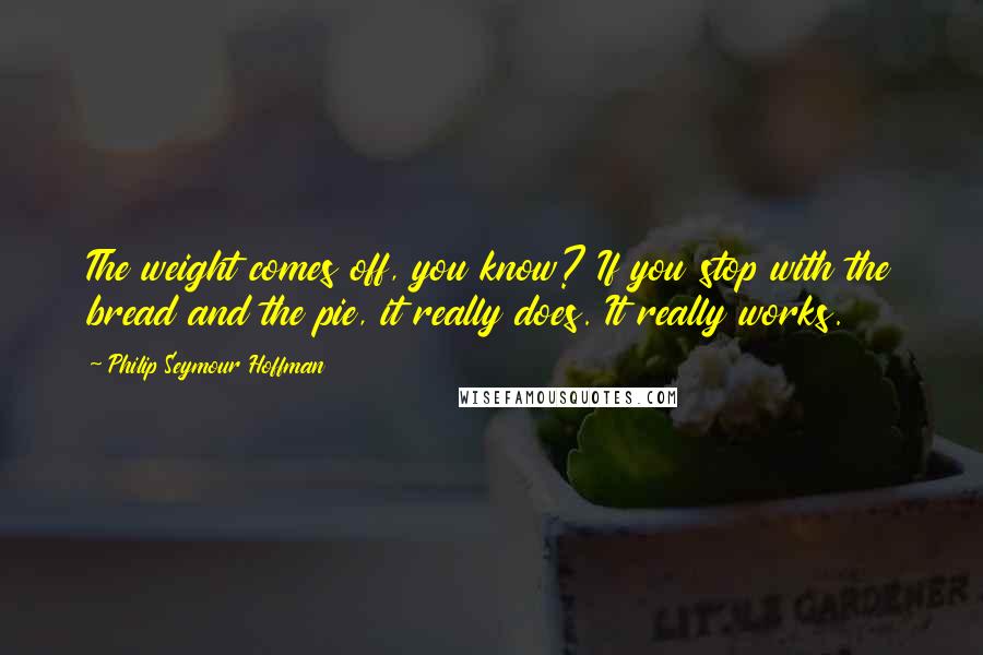 Philip Seymour Hoffman Quotes: The weight comes off, you know? If you stop with the bread and the pie, it really does. It really works.