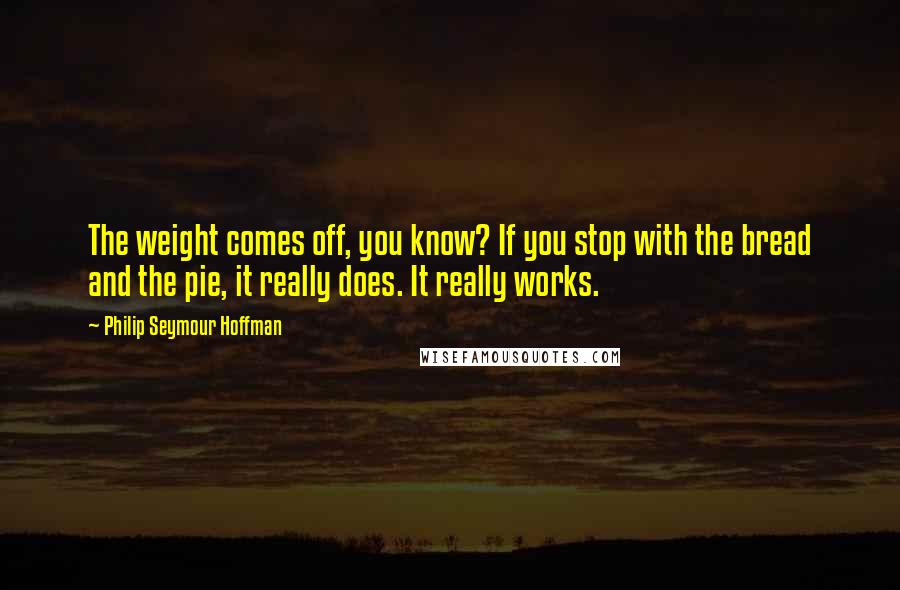 Philip Seymour Hoffman Quotes: The weight comes off, you know? If you stop with the bread and the pie, it really does. It really works.