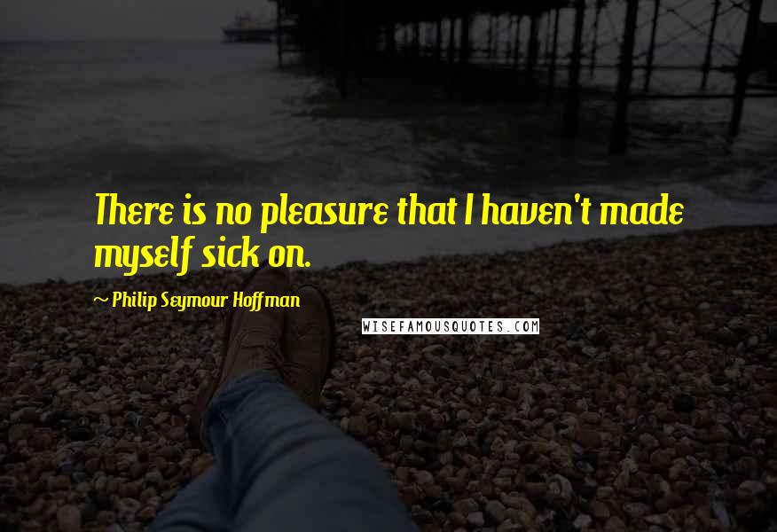 Philip Seymour Hoffman Quotes: There is no pleasure that I haven't made myself sick on.