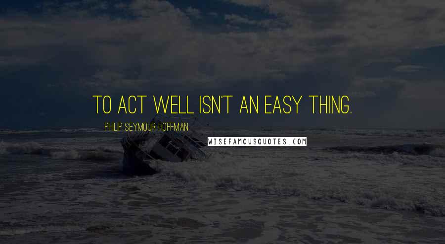 Philip Seymour Hoffman Quotes: To act well isn't an easy thing.