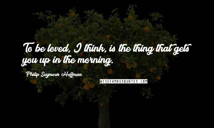 Philip Seymour Hoffman Quotes: To be loved, I think, is the thing that gets you up in the morning.