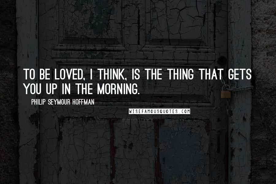 Philip Seymour Hoffman Quotes: To be loved, I think, is the thing that gets you up in the morning.