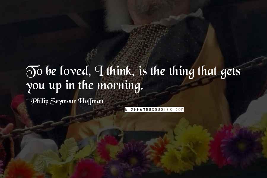 Philip Seymour Hoffman Quotes: To be loved, I think, is the thing that gets you up in the morning.