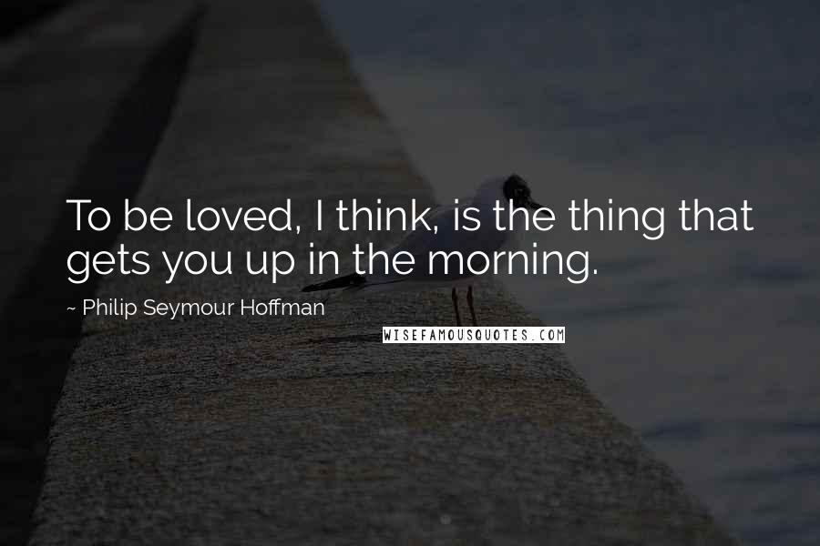 Philip Seymour Hoffman Quotes: To be loved, I think, is the thing that gets you up in the morning.