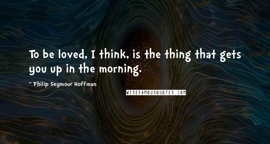 Philip Seymour Hoffman Quotes: To be loved, I think, is the thing that gets you up in the morning.