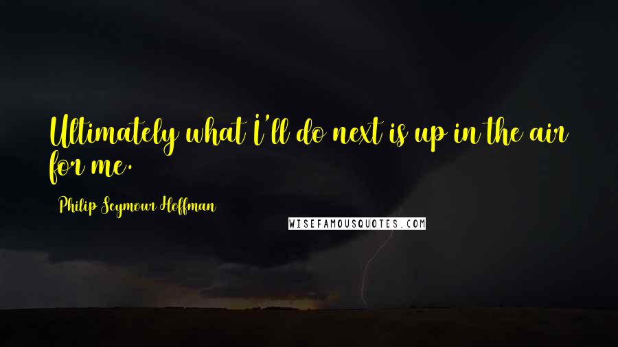 Philip Seymour Hoffman Quotes: Ultimately what I'll do next is up in the air for me.
