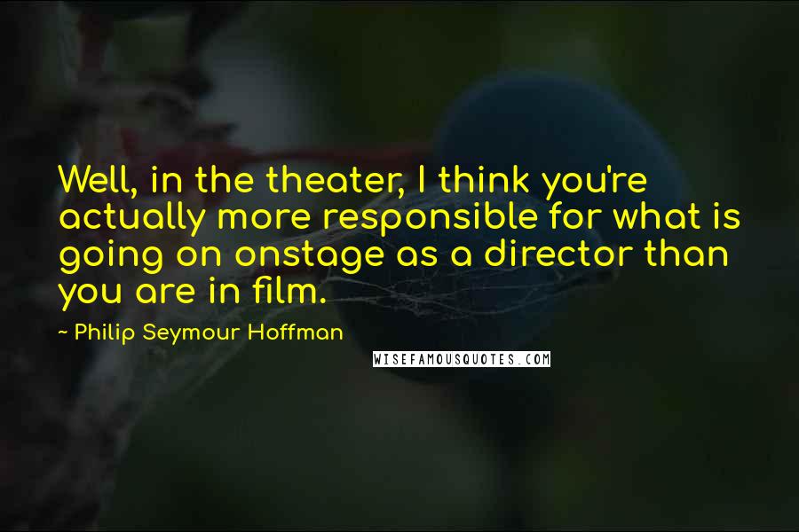 Philip Seymour Hoffman Quotes: Well, in the theater, I think you're actually more responsible for what is going on onstage as a director than you are in film.