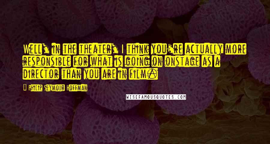 Philip Seymour Hoffman Quotes: Well, in the theater, I think you're actually more responsible for what is going on onstage as a director than you are in film.