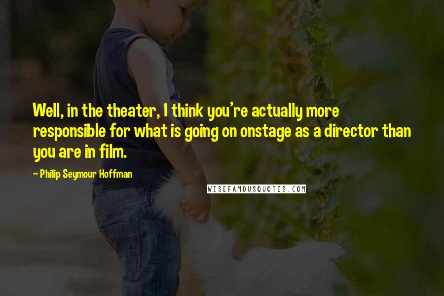 Philip Seymour Hoffman Quotes: Well, in the theater, I think you're actually more responsible for what is going on onstage as a director than you are in film.