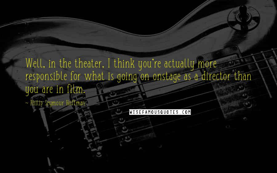 Philip Seymour Hoffman Quotes: Well, in the theater, I think you're actually more responsible for what is going on onstage as a director than you are in film.