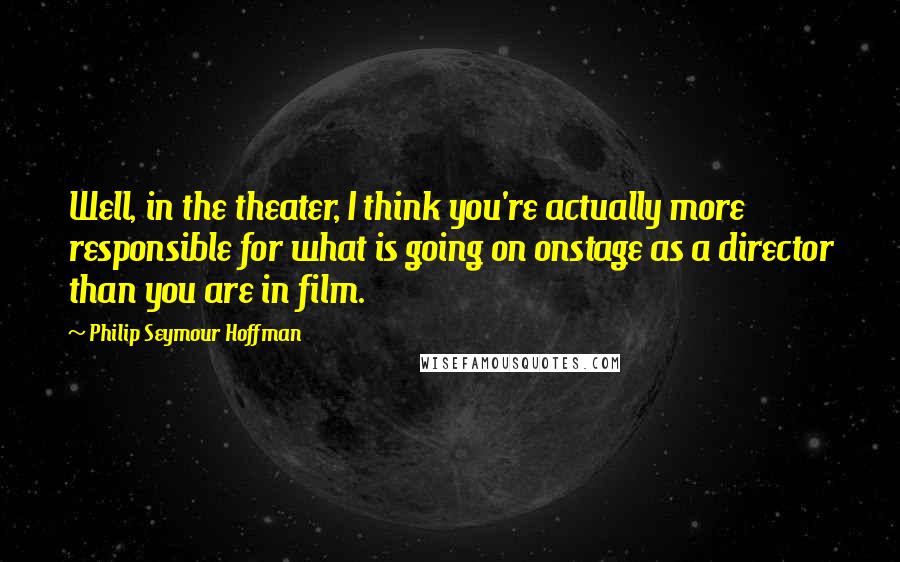 Philip Seymour Hoffman Quotes: Well, in the theater, I think you're actually more responsible for what is going on onstage as a director than you are in film.