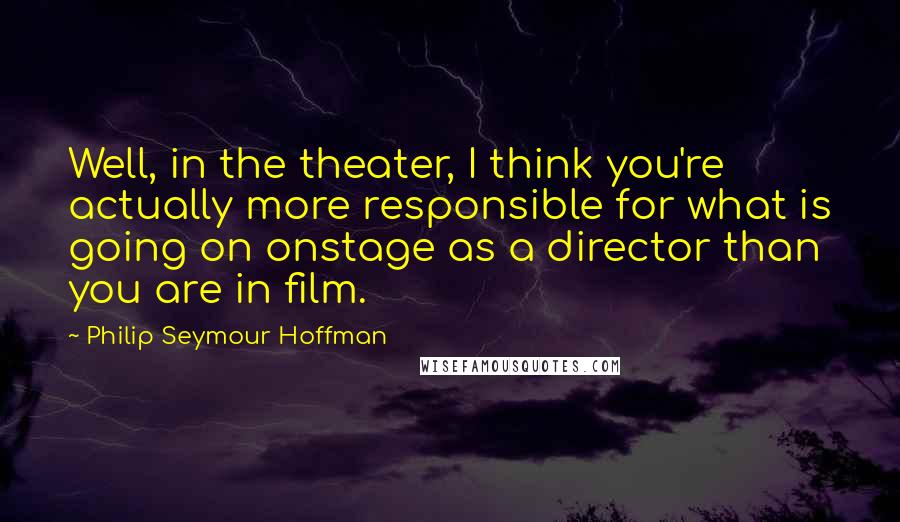 Philip Seymour Hoffman Quotes: Well, in the theater, I think you're actually more responsible for what is going on onstage as a director than you are in film.