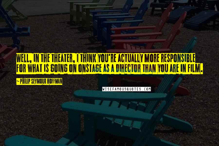 Philip Seymour Hoffman Quotes: Well, in the theater, I think you're actually more responsible for what is going on onstage as a director than you are in film.