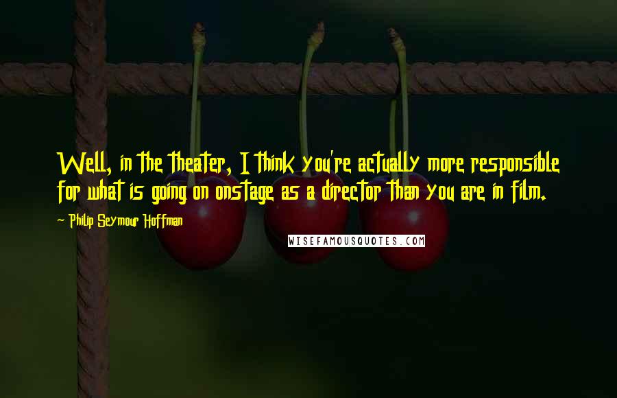 Philip Seymour Hoffman Quotes: Well, in the theater, I think you're actually more responsible for what is going on onstage as a director than you are in film.