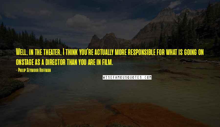 Philip Seymour Hoffman Quotes: Well, in the theater, I think you're actually more responsible for what is going on onstage as a director than you are in film.