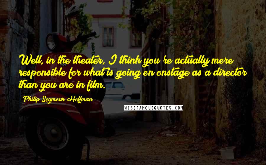 Philip Seymour Hoffman Quotes: Well, in the theater, I think you're actually more responsible for what is going on onstage as a director than you are in film.