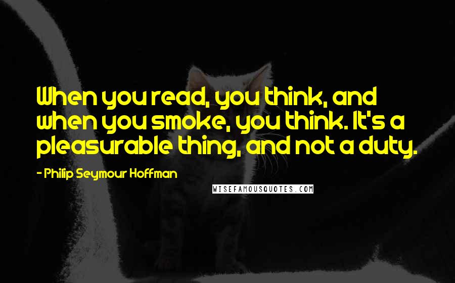 Philip Seymour Hoffman Quotes: When you read, you think, and when you smoke, you think. It's a pleasurable thing, and not a duty.