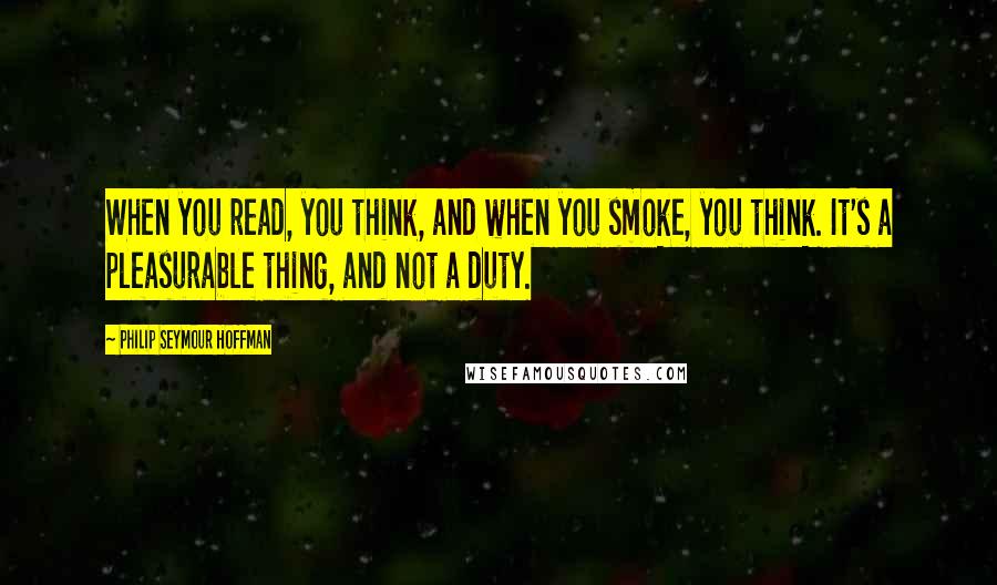 Philip Seymour Hoffman Quotes: When you read, you think, and when you smoke, you think. It's a pleasurable thing, and not a duty.