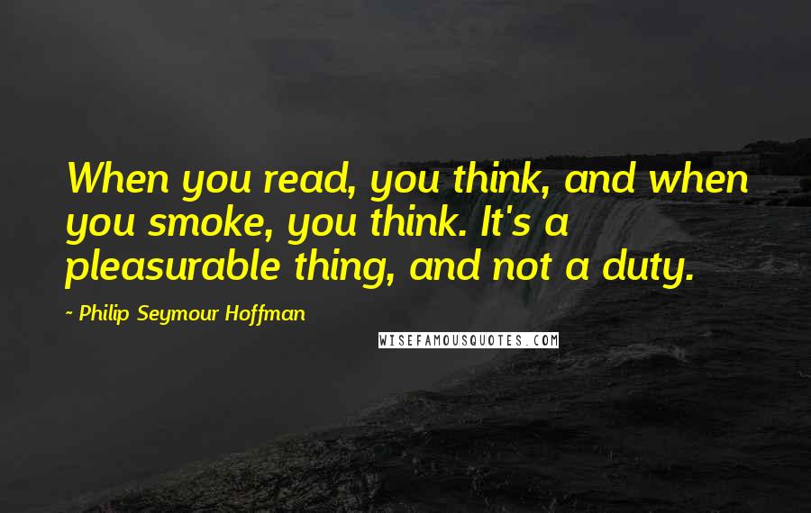 Philip Seymour Hoffman Quotes: When you read, you think, and when you smoke, you think. It's a pleasurable thing, and not a duty.