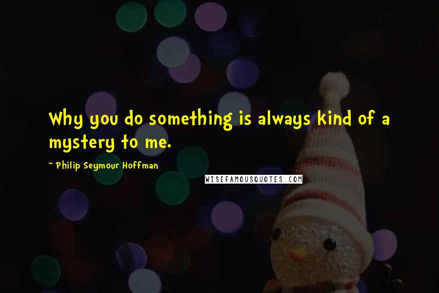 Philip Seymour Hoffman Quotes: Why you do something is always kind of a mystery to me.