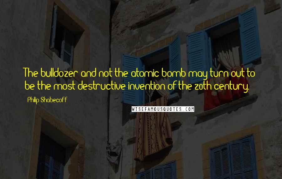 Philip Shabecoff Quotes: The bulldozer and not the atomic bomb may turn out to be the most destructive invention of the 20th century.