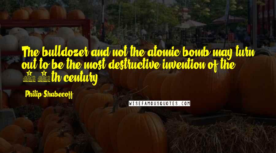 Philip Shabecoff Quotes: The bulldozer and not the atomic bomb may turn out to be the most destructive invention of the 20th century.