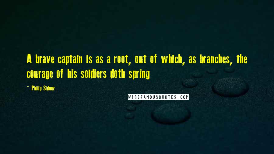 Philip Sidney Quotes: A brave captain is as a root, out of which, as branches, the courage of his soldiers doth spring