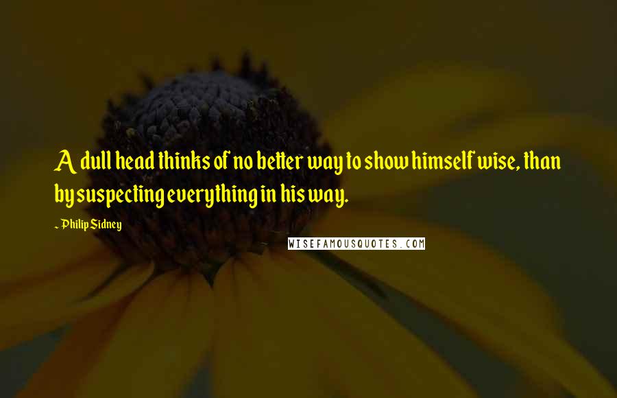 Philip Sidney Quotes: A dull head thinks of no better way to show himself wise, than by suspecting everything in his way.