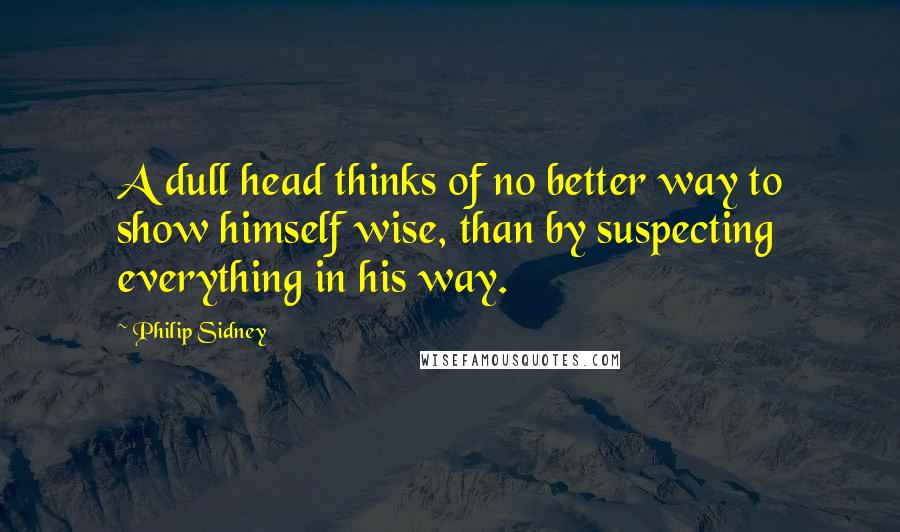 Philip Sidney Quotes: A dull head thinks of no better way to show himself wise, than by suspecting everything in his way.