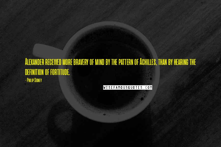 Philip Sidney Quotes: Alexander received more bravery of mind by the pattern of Achilles, than by hearing the definition of fortitude.