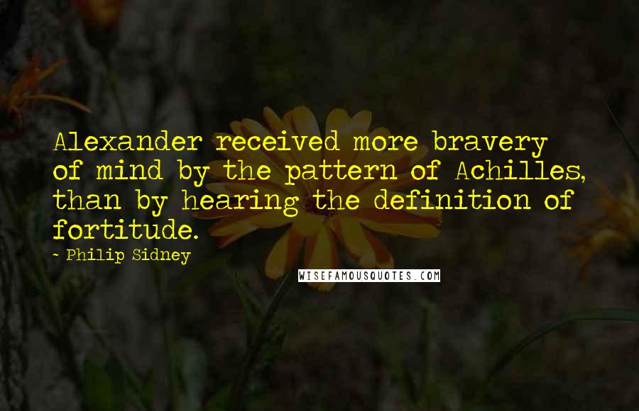 Philip Sidney Quotes: Alexander received more bravery of mind by the pattern of Achilles, than by hearing the definition of fortitude.