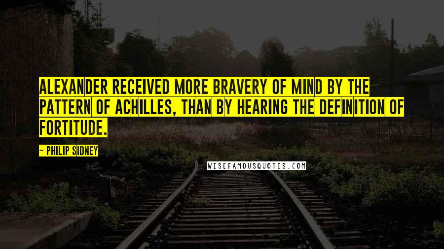 Philip Sidney Quotes: Alexander received more bravery of mind by the pattern of Achilles, than by hearing the definition of fortitude.