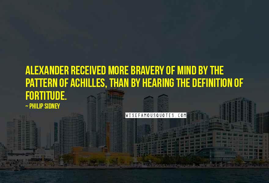 Philip Sidney Quotes: Alexander received more bravery of mind by the pattern of Achilles, than by hearing the definition of fortitude.