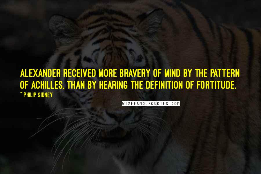 Philip Sidney Quotes: Alexander received more bravery of mind by the pattern of Achilles, than by hearing the definition of fortitude.