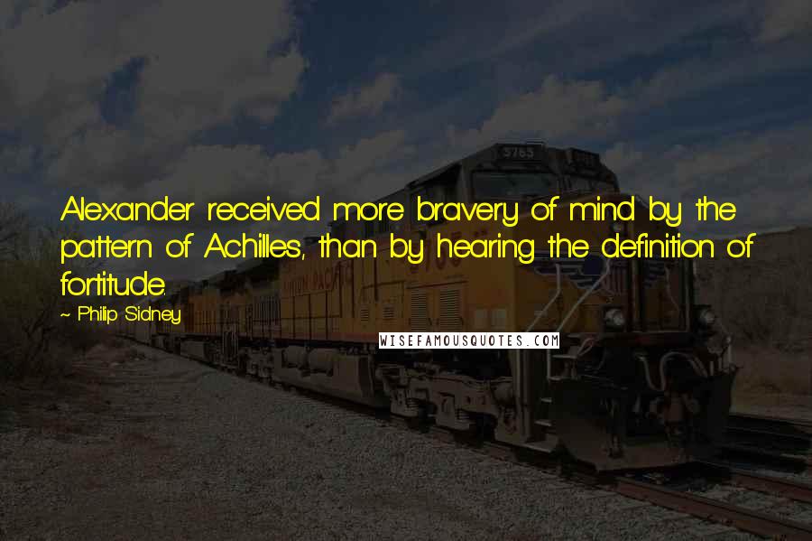 Philip Sidney Quotes: Alexander received more bravery of mind by the pattern of Achilles, than by hearing the definition of fortitude.